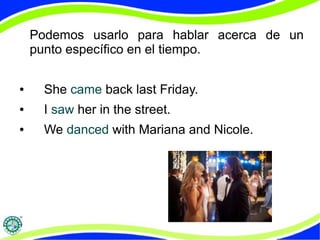 Podemos usarlo para hablar acerca de un 
punto específico en el tiempo. 
● She came back last Friday. 
● I saw her in the street. 
● We danced with Mariana and Nicole. 
 