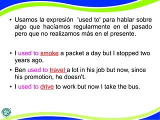 ● Usamos la expresión 'used to' para hablar sobre 
algo que hacíamos regularmente en el pasado 
pero que no realizamos más en el presente. 
● I used to smoke a packet a day but I stopped two 
years ago. 
● Ben used to travel a lot in his job but now, since 
his promotion, he doesn't. 
● I used to drive to work but now I take the bus. 
 