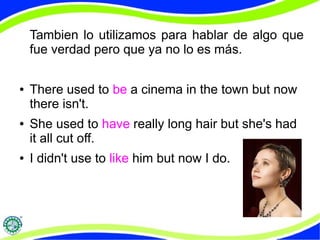 Tambien lo utilizamos para hablar de algo que 
fue verdad pero que ya no lo es más. 
● There used to be a cinema in the town but now 
there isn't. 
● She used to have really long hair but she's had 
it all cut off. 
● I didn't use to like him but now I do. 
 