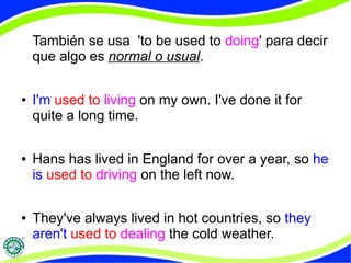 También se usa 'to be used to doing' para decir 
que algo es normal o usual. 
● I'm used to living on my own. I've done it for 
quite a long time. 
● Hans has lived in England for over a year, so he 
is used to driving on the left now. 
● They've always lived in hot countries, so they 
aren't used to dealing the cold weather. 
 