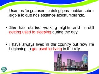 Usamos 'to get used to doing' para hablar sobre 
algo a lo que nos estamos acostumbrando. 
● She has started working nights and is still 
getting used to sleeping during the day. 
● I have always lived in the country but now I'm 
beginning to get used to living in the city. 
 