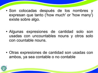 ● Son colocadas después de los nombres y 
expresan que tanto ('how much' or 'how many') 
existe sobre algo. 
● Algunas expresiones de cantidad solo son 
usadas con uncountables nouns y otros solo 
con countable nouns. 
● Otras expresiones de cantidad son usadas con 
ambos, ya sea contable o no contable 
 