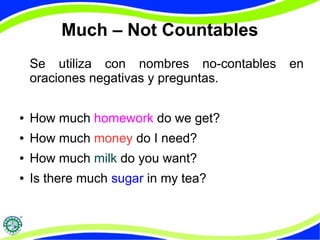 Much – Not Countables 
Se utiliza con nombres no-contables en 
oraciones negativas y preguntas. 
● How much homework do we get? 
● How much money do I need? 
● How much milk do you want? 
● Is there much sugar in my tea? 
 