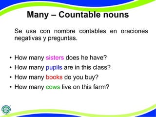 Many – Countable nouns 
Se usa con nombre contables en oraciones 
negativas y preguntas. 
● How many sisters does he have? 
● How many pupils are in this class? 
● How many books do you buy? 
● How many cows live on this farm? 
 