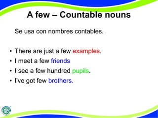 A few – Countable nouns 
Se usa con nombres contables. 
● There are just a few examples. 
● I meet a few friends 
● I see a few hundred pupils. 
● I've got few brothers. 
 