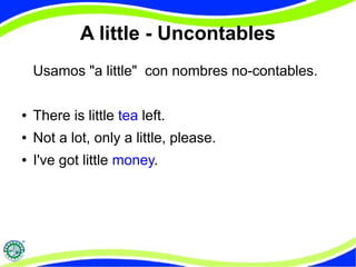 A little - Uncontables 
Usamos "a little" con nombres no-contables. 
● There is little tea left. 
● Not a lot, only a little, please. 
● I've got little money. 
 