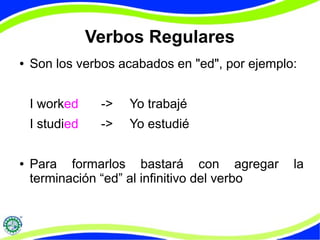 Verbos Regulares 
● Son los verbos acabados en "ed", por ejemplo: 
I worked -> Yo trabajé 
I studied -> Yo estudié 
● Para formarlos bastará con agregar la 
terminación “ed” al infinitivo del verbo 
 