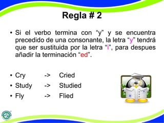 Regla # 2 
● Si el verbo termina con “y” y se encuentra 
precedido de una consonante, la letra “y” tendrá 
que ser sustituida por la letra “i”, para despues 
añadir la terminación “ed”. 
● Cry -> Cried 
● Study -> Studied 
● Fly -> Flied 
 