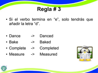 Regla # 3 
● Si el verbo termina en “e”, solo tendrás que 
añadir la letra “d”. 
● Dance -> Danced 
● Bake -> Baked 
● Complete -> Completed 
● Measure -> Measured 
 