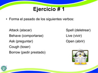 Ejercicio # 1 
● Forma el pasado de los siguientes verbos: 
Attack (atacar) Spell (deletrear) 
Behave (comportarse) Live (vivir) 
Ask (preguntar) Open (abrir) 
Cough (toser) 
Borrow (pedir prestado) 
 