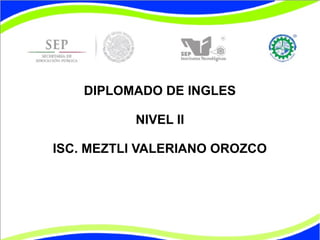 DIPLOMADO DE INGLES 
NIVEL II 
ISC. MEZTLI VALERIANO OROZCO 
 