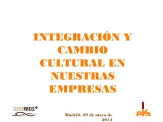 INTEGRACIÓN Y 
CAMBIO 
CULTURAL EN 
NUESTRAS 
EMPRESAS 
Madrid, 29 de mayo de 
2014 
 