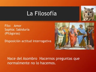 La Filosofía
Filo: Amor
Sophía: Sabiduría
(Pitágoras)
Disposición actitud interrogativa
Nace del Asombro Hacernos preguntas que
normalmente no lo hacemos.