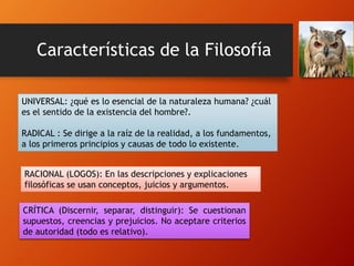 Características de la Filosofía
UNIVERSAL: ¿qué es lo esencial de la naturaleza humana? ¿cuál
es el sentido de la existencia del hombre?.
RADICAL : Se dirige a la raíz de la realidad, a los fundamentos,
a los primeros principios y causas de todo lo existente.
RACIONAL (LOGOS): En las descripciones y explicaciones
filosóficas se usan conceptos, juicios y argumentos.
CRÍTICA (Discernir, separar, distinguir): Se cuestionan
supuestos, creencias y prejuicios. No aceptare criterios
de autoridad (todo es relativo).