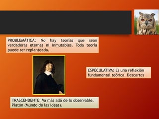 PROBLEMÁTICA: No hay teorías que sean
verdaderas eternas ni inmutables. Toda teoría
puede ser replanteada.
ESPECULATIVA: Es una reflexión
fundamental teórica. Descartes
TRASCENDENTE: Va más allá de lo observable.
Platón (Mundo de las ideas).