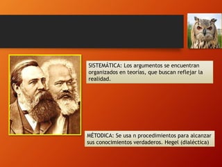 SISTEMÁTICA: Los argumentos se encuentran
organizados en teorías, que buscan reflejar la
realidad.
MÉTODICA: Se usa n procedimientos para alcanzar
sus conocimientos verdaderos. Hegel (dialéctica)
 