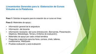 Lineamientos Generales para la Elaboración de Cursos
Virtuales en la Plataforma
Paso 1: Solicitar el espacio para la creación de un curso en línea.
Paso 2: Materiales de apoyo.:
• Información general de la asignatura
• Información del docente
• Información necesaria del curso (Introducción, Bienvenida, Presentación,
Objetivos, Metodología, Temas y Criterios de evaluación).
• Materiales de apoyo por cada unidad temática
• Preguntas o ejercicios para los foros, correos, chats, talleres,
cuestionarios, WebQuest.
• Pruebas evaluación y auto-evaluación
 