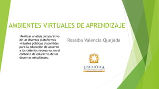 AMBIENTES VIRTUALES DE APRENDIZAJE
Rosalba Valencia Quejada
-Realizar análisis comparativo
de las diversas plataformas
virtuales públicas disponibles
para la educación de acuerdo
a los criterios necesarios en el
contexto de educativo de los
docentes estudiantes.
 