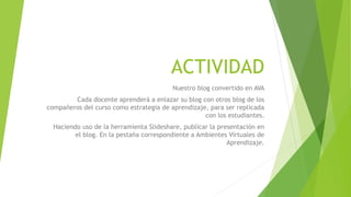ACTIVIDAD
Nuestro blog convertido en AVA
Cada docente aprenderá a enlazar su blog con otros blog de los
compañeros del curso como estrategia de aprendizaje, para ser replicada
con los estudiantes.
Haciendo uso de la herramienta Slideshare, publicar la presentación en
el blog. En la pestaña correspondiente a Ambientes Virtuales de
Aprendizaje.
 