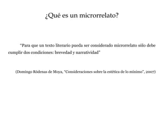 ¿Qué es un microrrelato?
“Para que un texto literario pueda ser considerado microrrelato sólo debe
cumplir dos condiciones: brevedad y narratividad”
(Domingo Ródenas de Moya, “Consideraciones sobre la estética de lo mínimo”, 2007)
 