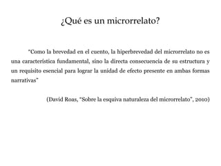 ¿Qué es un microrrelato?
“Como la brevedad en el cuento, la hiperbrevedad del microrrelato no es
una característica fundamental, sino la directa consecuencia de su estructura y
un requisito esencial para lograr la unidad de efecto presente en ambas formas
narrativas”
(David Roas, “Sobre la esquiva naturaleza del microrrelato”, 2010)
 