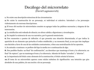Decálogo del microrrelato
(David Lagmanovich)
1. No existe una descripción minuciosa de las circunstancias.
2. No existe la construcción de un personaje, ni individual ni colectivo. Introducir a los personajes
violentamente sin morosas descripciones.
3. El truco del escritor de microrrelatos consiste en agregar todas las palabras necesarias y ninguna de las
innecesarias.
4. La minificción está rodeada de silencio; no ofrece cabida a digresiones y circunloquios.
5. No impide la existencia de una voz narrativa, por lo general omnisciente.
6. Tres momentos o puntos de inflexión: el que presenta una situación determinada; el que indica la
aparición de un elemento que perturba el orden establecido; y un momento final, ya sea que éste implique
una decisión a favor de una de las entidades contrastantes, o bien una neutralización de los opuestos.
7. Su entrada o comienzo: se prefiere del tipo in media res o continuación de algo.
8. Dos posibles finales: un final “de confirmación”, un desenlace que mantenga el tono y la coherencia; un
final “de ruptura”, que no mantenga el tono y la coherencia. Además de finales “cerrados” y “abiertos”.
9. La importancia del título como elemento de la construcción; el título orienta la lectura.
10. El tema de un microrrelato aparece como núcleo nebuloso de significación: una intuición que gira
alrededor de una palabra, de una noción o de un personaje.
 