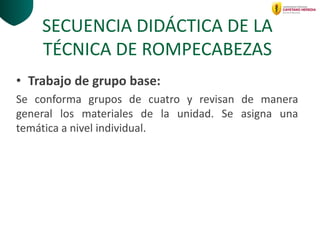 SECUENCIA DIDÁCTICA DE LA
TÉCNICA DE ROMPECABEZAS
• Trabajo de grupo base:
Se conforma grupos de cuatro y revisan de manera
general los materiales de la unidad. Se asigna una
temática a nivel individual.
 