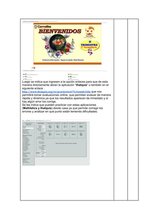 Luego se indica que ingresen a la opción enlaces para que de esta
manera directamente abran la aplicación “thatquiz” o también en el
siguiente enlace :
http://www.thatquiz.org/es/practicetest?7y1iomdx16fq que nos
permitirá tomar evaluaciones online, que permitan evaluar de manera
rápida y dinámica ya que los resultados aparecen de inmediato y si
hay algún error los corrige.
Se les indica que pueden practicar con estas aplicaciones
(Mathletics y thatquiz) desde casa ya que permite corregir los
errores y analizar en qué punto están teniendo dificultades.
 