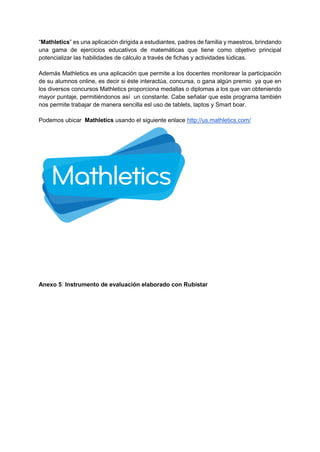 “Mathletics” es una aplicación dirigida a estudiantes, padres de familia y maestros, brindando
una gama de ejercicios educativos de matemáticas que tiene como objetivo principal
potencializar las habilidades de cálculo a través de fichas y actividades lúdicas.
Además Mathletics es una aplicación que permite a los docentes monitorear la participación
de su alumnos online, es decir si éste interactúa, concursa, o gana algún premio ya que en
los diversos concursos Mathletics proporciona medallas o diplomas a los que van obteniendo
mayor puntaje, permitiéndonos así un constante. Cabe señalar que este programa también
nos permite trabajar de manera sencilla esl uso de tablets, laptos y Smart boar.
Podemos ubicar Mathletics usando el siguiente enlace http://us.mathletics.com/
Anexo 5: Instrumento de evaluación elaborado con Rubistar
 