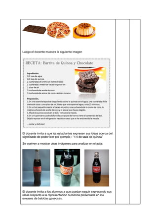 Luego el docente muestra la siguiente imagen
El docente invita a que los estudiantes expresen sus ideas acerca del
significado de poder leer por ejemplo : “1/4 de taza de quinoa”
Se vuelven a mostrar otras imágenes para analizar en el aula:
El docente invita a los alumnos a que puedan seguir expresando sus
ideas respecto a la representación numérica presentada en los
envases de bebidas gaseosas.
 