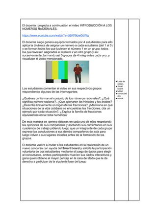 El docente proyecta a continuación el video INTRODUCCIÓN A LOS
NÚMEROS RACIONALES.
https://www.youtube.com/watch?v=bBKF9dwGdWg
El docente luego genera equipos formados por 4 estudiantes para ello
aplica la dinámica de asignar un número a cada estudiante (del 1 al 5)
y se forman todos los que tuviesen el número 1 en un grupo, todos
los que tuviesen asignados el número 2 en otro grupo y así
sucesivamente, formando así 5 grupos de 4 integrantes cada uno, y
visualizan el video mencionado.
Los estudiantes comentan el video en sus respectivos grupos
respondiendo algunas de las interrogantes:
¿Quiénes conforman el conjunto de los números racionales?, ¿Qué
significa número racional?, ¿Qué aportaron los Hindúes y los árabes?
¿Describe brevemente el origen de las fracciones? ¿Menciona en qué
situaciones de la vida cotidiana se encuentras las fracciones, cita un
ejemplo por cada situación?, ¿Explica la familia de fracciones
equivalentes en la recta numérica?
De esta manera se genera debates en cada uno de ellos respetando
las opiniones de sus compañeros y anotando sus comentarios en sus
cuadernos de trabajo pidiendo luego que un integrante de cada grupo
exprese las conclusiones a sus demás compañeros de aula para
luego volver a sus lugares iniciales antes de la formación de los
grupos.
El docente vuelve a invitar a los estudiantes en la realización de un
nuevo concurso con ayuda del Smart board y solicita la participación
voluntaria de dos estudiantes mediante el juego de dados para elegir
al concursante, ambos participantes mueven sus dados interactivos y
gana quien obtiene el mayor puntaje en la cara del dado que le da
derecho a participar de la siguiente fase del juego
● Lista de
cotejo.
● Smart
board
● tablet
● computad
ora
● ebook
 