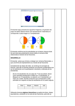 El docente luego presenta las siguiente imágenes y el ganador del
juego de dados deberá indicar qué representación matemática le
corresponde a cada imagen e ir completándolo
El docente confirma que los estudiantes ya no tienen ninguna duda
de que toda esta presentación previa hasta el momento está
relacionada al estudio de las fracciones.
DESARROLLO
El docente aclara que el tema a trabajar son números Racionales, y
que una forma de representarlo es a través de las fracciones
Considerando las ideas del video, se construye el concepto de
fracción, para ello el docente presenta una situación problemática que
se irá resolviendo con la participación voluntaria y ordenada de los
estudiantes.
De los 32 estudiantes de una clase de 1º de secundaria, tienen
como actividad extraescolar al fútbol con 12 estudiantes, al
Básquet con 10 estudiantes, la natación con 2 estudiantes y el
resto van a baile. Escribe la fracción que corresponde a cada
actividad con respecto al total de estudiantes en el cuadro adjunto.
Utilizando diversas páginas interactivas se explica los tipos, clases,
equivalencia y ubicación en la recta de las fracciones, para ello se
 