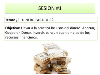 SESION #1
Objetivo: Llevar a la práctica los usos del dinero: Ahorrar,
Cooperar, Donar, Invertir, para un buen empleo de los
recursos financieros.
Tema: ¿EL DINERO PARA QUE?
 
