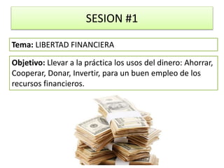 SESION #1
Objetivo: Llevar a la práctica los usos del dinero: Ahorrar,
Cooperar, Donar, Invertir, para un buen empleo de los
recursos financieros.
Tema: LIBERTAD FINANCIERA
 