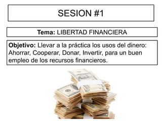 SESION #1
Objetivo: Llevar a la práctica los usos del dinero:
Ahorrar, Cooperar, Donar, Invertir, para un buen
empleo de los recursos financieros.
Tema: LIBERTAD FINANCIERA
 