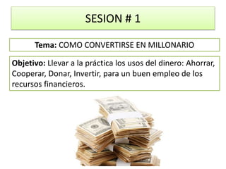 SESION # 1
Objetivo: Llevar a la práctica los usos del dinero: Ahorrar,
Cooperar, Donar, Invertir, para un buen empleo de los
recursos financieros.
Tema: COMO CONVERTIRSE EN MILLONARIO
 