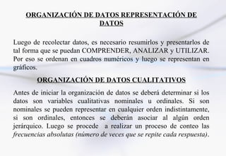ORGANIZACIÓN DE DATOS REPRESENTACIÓN DE
                     DATOS

Luego de recolectar datos, es necesario resumirlos y presentarlos de
tal forma que se puedan COMPRENDER, ANALIZAR y UTILIZAR.
Por eso se ordenan en cuadros numéricos y luego se representan en
gráficos.
        ORGANIZACIÓN DE DATOS CUALITATIVOS
Antes de iniciar la organización de datos se deberá determinar si los
datos son variables cualitativas nominales u ordinales. Si son
nominales se pueden representar en cualquier orden indistintamente,
si son ordinales, entonces se deberán asociar al algún orden
jerárquico. Luego se procede a realizar un proceso de conteo las
frecuencias absolutas (número de veces que se repite cada respuesta).
 