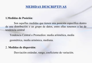MEDIDAS DESCRIPTIVAS


1.Medidas de Posición:
       Son aquellas medidas que tienen una posición específica dentro
de una distribución o un grupo de datos, entre ellas tenemos a las de
tendencia central
   Tendencia Central o Promedios: media aritmética, media
   geométrica, media armónica, mediana.

2. Medidas de dispersión:
       Desviación estándar, rango, coeficiente de variación.
 