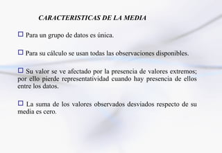 CARACTERISTICAS DE LA MEDIA

 Para un grupo de datos es única.

 Para su cálculo se usan todas las observaciones disponibles.

 Su valor se ve afectado por la presencia de valores extremos;
por ello pierde representatividad cuando hay presencia de ellos
entre los datos.

 La suma de los valores observados desviados respecto de su
media es cero.
 