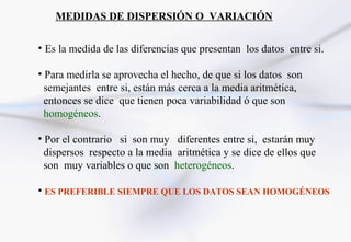 MEDIDAS DE DISPERSIÓN O VARIACIÓN

• Es la medida de las diferencias que presentan los datos entre si.

• Para medirla se aprovecha el hecho, de que si los datos son
  semejantes entre si, están más cerca a la media aritmética,
  entonces se dice que tienen poca variabilidad ó que son
  homogéneos.

• Por el contrario si son muy diferentes entre si, estarán muy
  dispersos respecto a la media aritmética y se dice de ellos que
  son muy variables o que son heterogéneos.

• ES PREFERIBLE SIEMPRE QUE LOS DATOS SEAN HOMOGÉNEOS
 