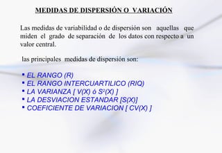MEDIDAS DE DISPERSIÓN O VARIACIÓN

Las medidas de variabilidad o de dispersión son aquellas que
miden el grado de separación de los datos con respecto a un
valor central.

las principales medidas de dispersión son:

 EL RANGO (R)
 EL RANGO INTERCUARTILICO (RIQ)
 LA VARIANZA [ V(X) ó S2(X) ]
 LA DESVIACION ESTANDAR [S(X)]
 COEFICIENTE DE VARIACION [ CV(X) ]
 