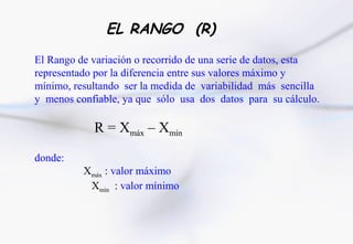 EL RANGO (R)
El Rango de variación o recorrido de una serie de datos, esta
representado por la diferencia entre sus valores máximo y
mínimo, resultando ser la medida de variabilidad más sencilla
y menos confiable, ya que sólo usa dos datos para su cálculo.

            R = Xmáx – Xmín

donde:
          Xmáx : valor máximo
           Xmín : valor mínimo
 