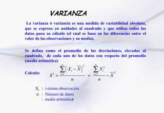 VARIANZA
 La varianza ó variancia es una medida de variabilidad absoluta,
que se expresa en unidades al cuadrado y que utiliza todos los
datos para su cálculo (el cual se basa en las diferencias entre el
valor de las observaciones y su media).

Se defina como el promedio de las desviaciones, elevadas al
cuadrado, de cada uno de los datos con respecto del promedio
(media aritmética)

                   ∑(              )
                    n                  2        n


Calculo:
                          Xi − X               ∑ X i2
                                                               2
             S =
               2   i =1
                                           =   i =1
                                                          −X
                           n                          n
     Xi : i-ésima observación
     n : Número de datos
        : media aritmética
 