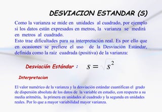 DESVIACION ESTANDAR (S)
Como la varianza se mide en unidades al cuadrado, por ejemplo
si los datos están expresados en metros, la varianza se medirá
en metros al cuadrado.
Esto trae dificultades para su interpretación real. Es por ello que
en ocasiones se prefiere el uso de la Desviación Estándar,
definida como la raíz cuadrada (positiva) de la varianza:

      Desviación Estándar :                 s= s           2

  Interpretacion

El valor numérico de la varianza y la desviación estándar cuantifican el grado
de dispersión absoluta de los datos de la variable en estudio, con respecto a su
media aritmétia, la primera en unidades al cuadrado y la segunda en unidades
reales. Por lo que a mayor variabilidad mayor varianza.
 