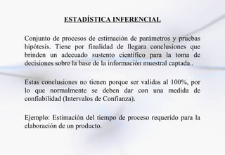 ESTADÍSTICA INFERENCIAL

Conjunto de procesos de estimación de parámetros y pruebas
hipótesis. Tiene por finalidad de llegara conclusiones que
brinden un adecuado sustento científico para la toma de
decisiones sobre la base de la información muestral captada..

Estas conclusiones no tienen porque ser validas al 100%, por
lo que normalmente se deben dar con una medida de
confiabilidad (Intervalos de Confianza).

Ejemplo: Estimación del tiempo de proceso requerido para la
elaboración de un producto.
 