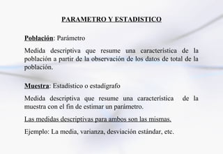 PARAMETRO Y ESTADISTICO

Población: Parámetro
Medida descriptiva que resume una característica de la
población a partir de la observación de los datos de total de la
población.

Muestra: Estadístico o estadígrafo
Medida descriptiva que resume una característica          de la
muestra con el fin de estimar un parámetro.
Las medidas descriptivas para ambos son las mismas.
Ejemplo: La media, varianza, desviación estándar, etc.
 