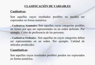 CLASIFICACIÓN DE VARIABLES
Cualitativas:
Son aquellas cuyos resultados posibles no pueden ser
expresados en forma numérica.
. Cualitativas Nominales: Son aquellas cuyas categorías posibles
no tienen por que ser representadas en un orden definido. Por
ejemplo. Color de preferencia de las personas.
. Cualitativas Ordinales: Son aquellas en cuyas categorías deben
ser representadas en un orden. Por ejemplo. Calidad de
artículos producidos
Cuantitativas:
Son aquellas cuyos resultados posibles pueden ser expresados
en forma numérica.
 