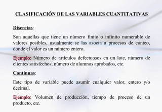 CLASIFICACIÓN DE LAS VARIABLES CUANTITATIVAS

Discretas:
Son aquellas que tiene un número finito o infinito numerable de
valores posibles, usualmente se las asocia a procesos de conteo,
donde el valor es un número entero.
Ejemplo: Número de artículos defectuosos en un lote, número de
clientes satisfechos, número de alumnos aprobados, etc.
Continuas:
Este tipo de variable puede asumir cualquier valor, entero y/o
decimal.
Ejemplo: Volumen de producción, tiempo de proceso de un
producto, etc.
 