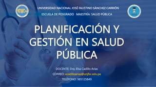 ESCUELA DE POSGRADO MAESTRÍA: SALUD PÚBLICA
PLANIFICACIÓN Y
GESTIÓN EN SALUD
PÚBLICA
UNIVERSIDAD NACIONAL JOSÉ FAUSTINO SÁNCHEZ CARRIÓN
DOCENTE: Dra. Elsa Cadillo Arias
CORREO: ecadilloarias@unjfsc.edu.pe
TELÉFONO: 985125849
 