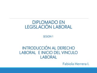 DIPLOMADO EN
LEGISLACIÓN LABORAL
Fabiola Herrera I.
INTRODUCCIÓN AL DERECHO
LABORAL E INICIO DEL VINCULO
LABORAL
SESION 1
 